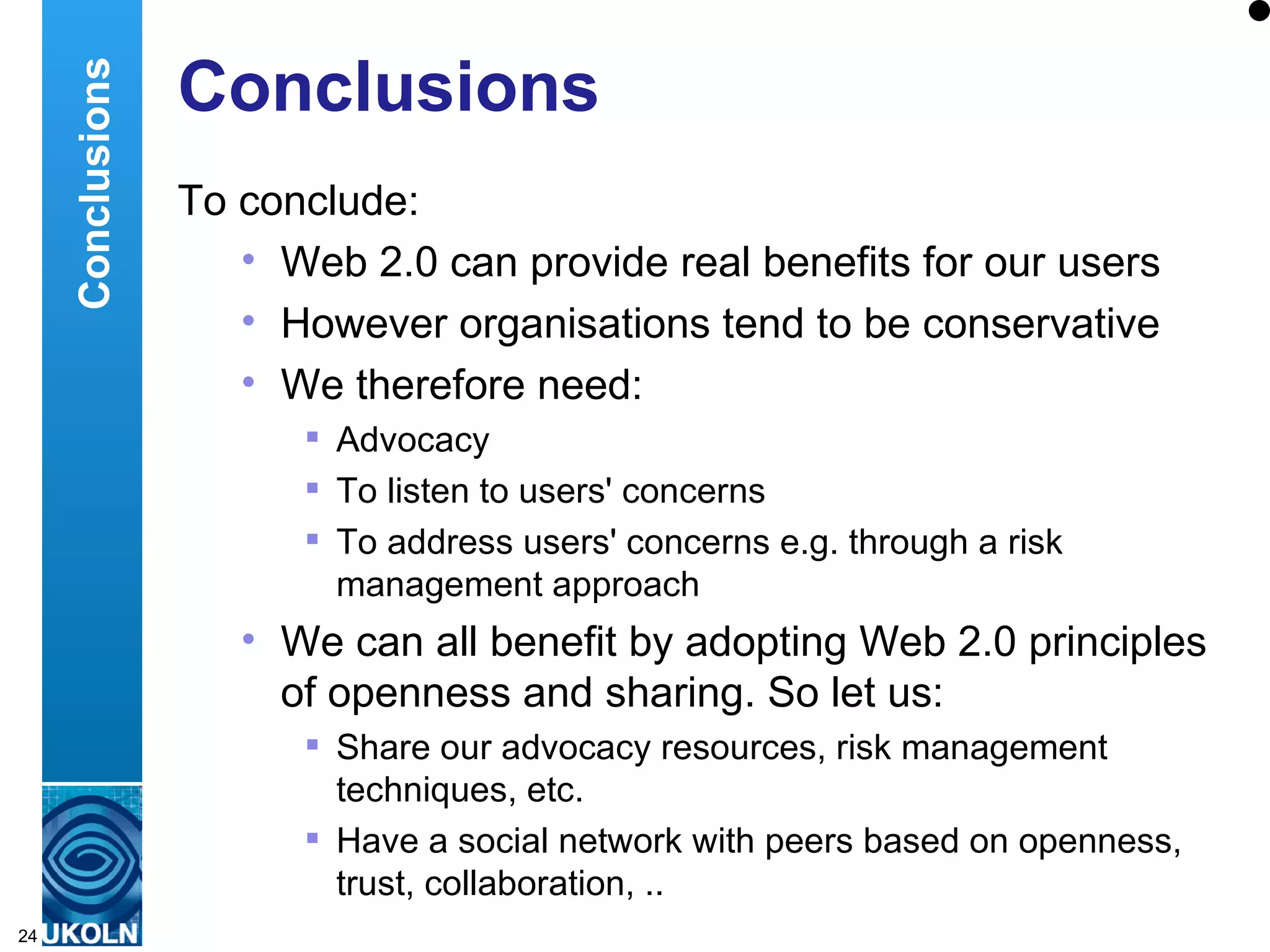 Conclusions To conclude: Web 2.0 can provide real benefits for our users However organisations tend to be conservative We therefore need: Advocacy To listen to users' concerns To address users' concerns e.g. through a risk management approach We can all benefit by adopting Web 2.0 principles of openness and sharing. So let us: Share our advocacy resources, risk management techniques, etc. Have a social network with peers based on openness, trust, collaboration, .. Conclusions 