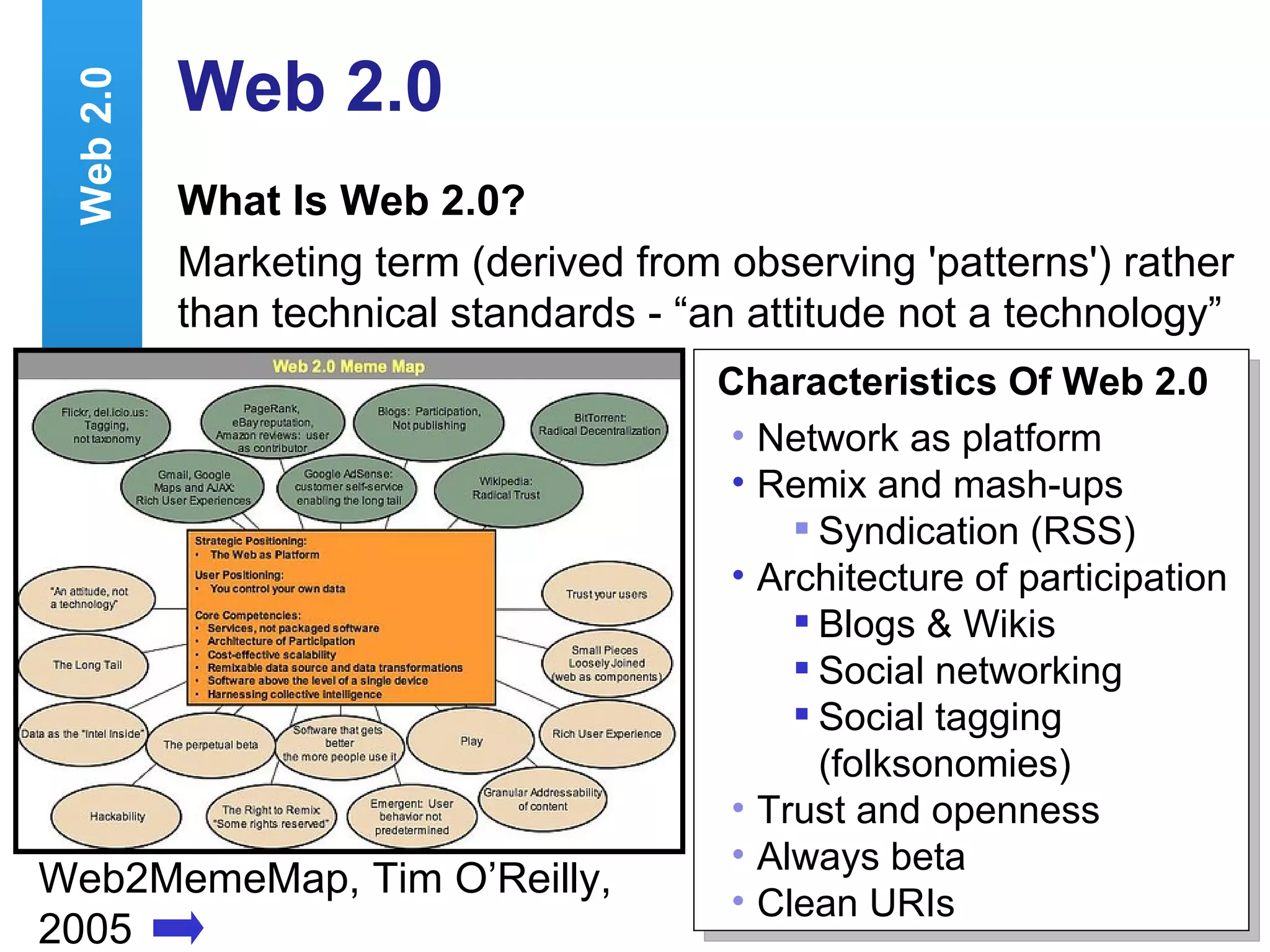 Web 2.0 What Is Web 2.0? Marketing term (derived from observing 'patterns') rather than technical standards - “an attitude not a technology”  Web2MemeMap, Tim O’Reilly, 2005 Characteristics Of Web 2.0 Network as platform Remix and mash-ups  Syndication (RSS) Architecture of participation Blogs & Wikis Social networking  Social tagging (folksonomies) Trust and openness Always beta Clean URIs Web 2.0 