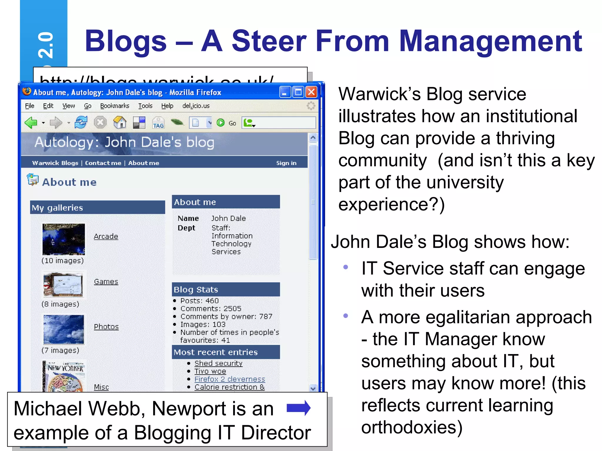 Blogs – A Steer From Management Warwick’s Blog service illustrates how an institutional Blog can provide a thriving community  (and isn’t this a key part of the university experience?) Web 2.0 http://blogs.warwick.ac.uk/ http://blogs.warwick.ac.uk/... John Dale’s Blog shows how: IT Service staff can engage with their users A more egalitarian approach - the IT Manager know something about IT, but users may know more! (this reflects current learning orthodoxies) Michael Webb, Newport is an example of a Blogging IT Director 