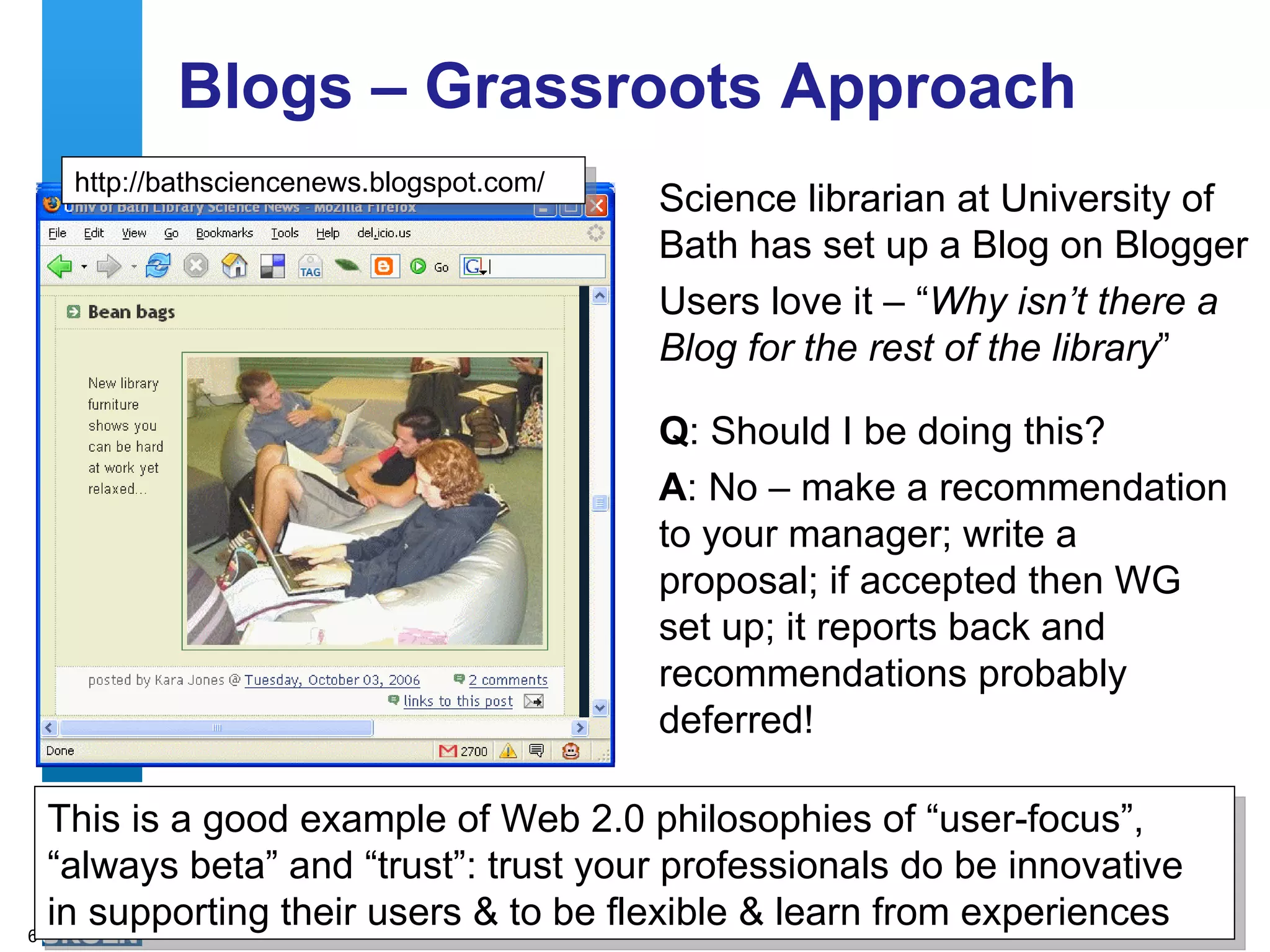 Blogs – Grassroots Approach Science librarian at University of Bath has set up a Blog on Blogger Users love it – “ Why isn’t there a Blog for the rest of the library ” http://bathsciencenews.blogspot.com/ Q : Should I be doing this? A : No – make a recommendation to your manager; write a proposal; if accepted then WG set up; it reports back and recommendations probably deferred! This is a good example of Web 2.0 philosophies of “user-focus”, “always beta” and “trust”: trust your professionals do be innovative in supporting their users & to be flexible & learn from experiences 