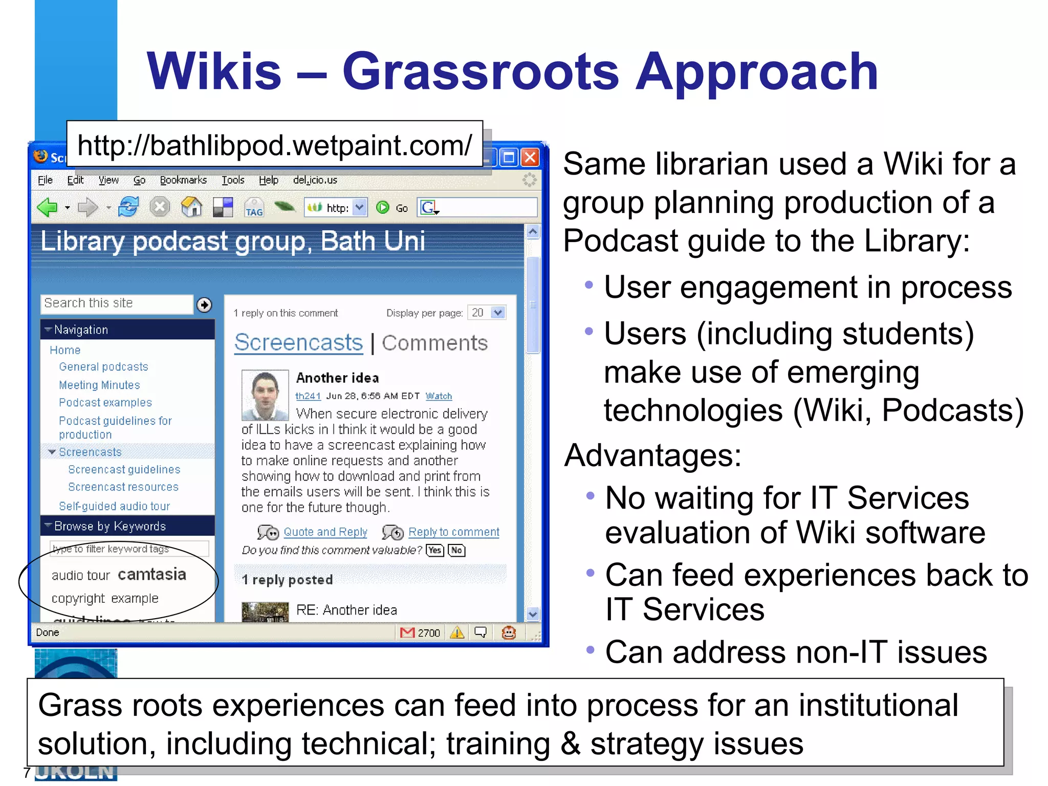 Wikis – Grassroots Approach Same librarian used a Wiki for a group planning production of a Podcast guide to the Library: User engagement in process Users (including students) make use of emerging technologies (Wiki, Podcasts) http://bathlibpod.wetpaint.com/ Advantages: No waiting for IT Services evaluation of Wiki software Can feed experiences back to IT Services Can address non-IT issues  Grass roots experiences can feed into process for an institutional solution, including technical; training & strategy issues 