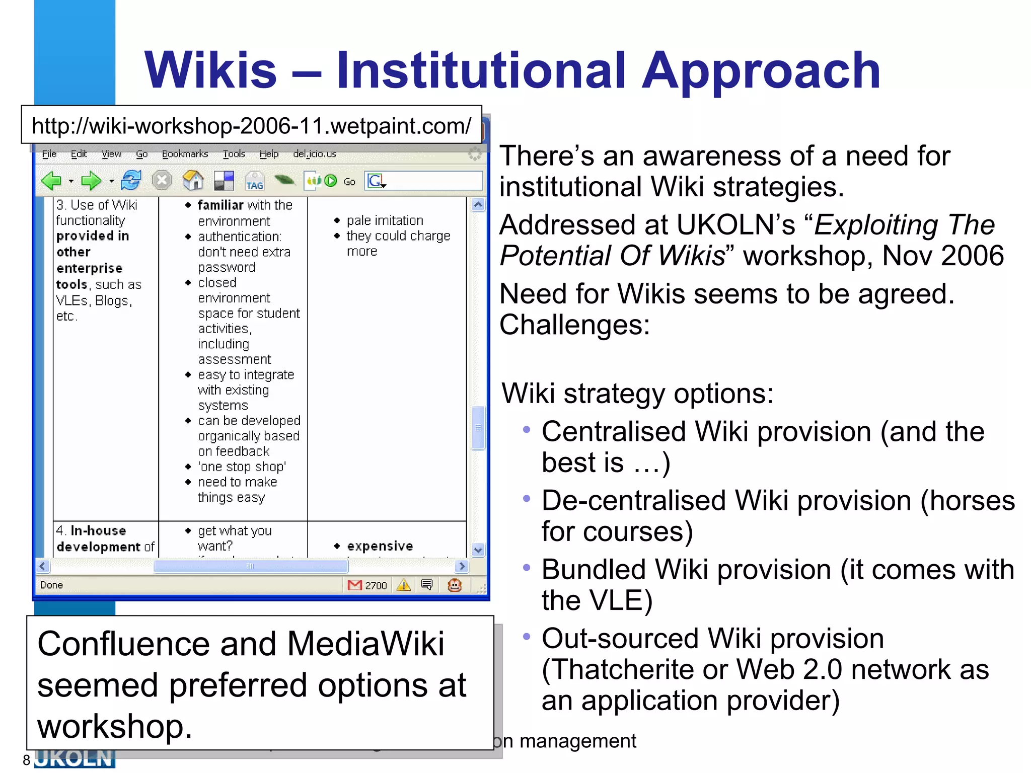 Wikis – Institutional Approach There’s an awareness of a need for institutional Wiki strategies. Addressed at UKOLN’s “ Exploiting The Potential Of Wikis ” workshop, Nov 2006 Need for Wikis seems to be agreed. Challenges: http://wiki-workshop-2006-11.wetpaint.com/ Wiki strategy options: Centralised Wiki provision (and the best is …) De-centralised Wiki provision (horses for courses) Bundled Wiki provision (it comes with the VLE) Out-sourced Wiki provision (Thatcherite or Web 2.0 network as an application provider) Confluence and MediaWiki seemed preferred options at workshop.  