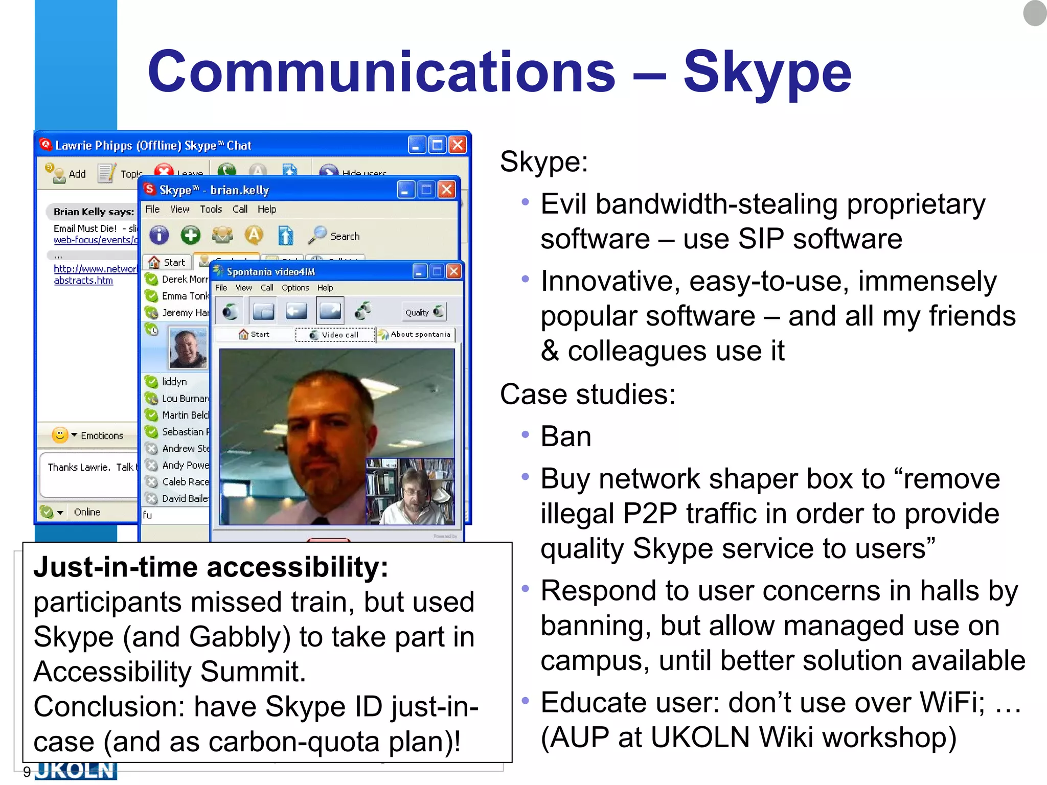 Communications – Skype  Skype:  Evil bandwidth-stealing proprietary software – use SIP software Innovative, easy-to-use, immensely popular software – and all my friends & colleagues use it Case studies:  Ban  Buy network shaper box to “remove illegal P2P traffic in order to provide quality Skype service to users” Respond to user concerns in halls by banning, but allow managed use on campus, until better solution available Educate user: don’t use over WiFi; … (AUP at UKOLN Wiki workshop) Just-in-time accessibility:  participants missed train, but used Skype (and Gabbly) to take part in Accessibility Summit.  Conclusion: have Skype ID just-in-case (and as carbon-quota plan)! 