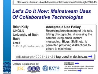 Let’s Do It Now: Mainstream Uses Of Collaborative Technologies Brian Kelly UKOLN University of Bath Bath Email [email_address] UKOLN is supported by: http://www.ukoln.ac.uk/web-focus/events/conferences/edinburgh-2006-11/ Acceptable Use Policy Recording/broadcasting of this talk, taking photographs, discussing the content using email, instant messaging, Blogs, SMS, etc. is permitted providing distractions to others is minimised. This work is licensed under a Attribution-NonCommercial-ShareAlike 2.0 licence (but note caveat) edinburgh-2006-11-24  tag used in del.icio.us  