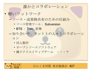 誰かとコラボレーション 軽いフットワーク ソース・成果物共有のための仕組み ソース管理ツール： Subversion BTS ： Trac,  影舞 知り合いや、ネット上の人々とコラボレーション 同人製作 オープンソースソフトウェア 磯子クリエイティブチーム　・・・？ 
