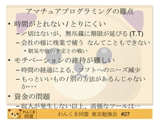 アマチュアプログラミングの難点 時間がとれない / とりにくい 〆切はないが、無尽蔵に期限が延びる (T.T) 会社の様に残業で補う なんてこともできない 眠気や他の予定との戦い モチベーションの維持が難しい 時間の経過による、ソフトへのニーズ減少 もっといいもの / 別の方法があるんじゃないか･･･ 資金の問題 収入が発生しない以上、高価なツールは… 