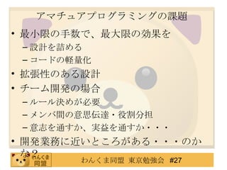 アマチュアプログラミングの課題 最小限の手数で、最大限の効果を 設計を詰める コードの軽量化 拡張性のある設計 チーム開発の場合 ルール決めが必要 メンバ間の意思伝達・役割分担 意志を通すか、実益を通すか・・・ 開発業務に近いところがある・・・のかな？ 