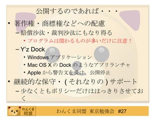 公開するのであれば・・・ 著作権・商標権などへの配慮 賠償沙汰・裁判沙汰にもなり得る プログラムは関わるものが多いだけに注意！ Y’z Dock Windows アプリケーション Mac OS X の Dock のようなアプリランチャ Apple から警告文を受け、公開停止 継続的な保守・ ( それなりの ) サポート 少なくともポリシーだけははっきりさせておく 