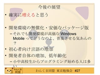 今後の展望 確実に 増える と思う 開発環境の無償化・安価なパッケージ版 それでも開発環境が高価な Windows Mobile ってどうなのよ、普及させる気あんの？ 初心者向け言語の増加 開発者自体の増加、低年齢化 小中高校生からプログラミング始める人は多い 