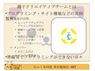 磯子クリエイティブチームとは 発足の目的 もっとアマチュアプログラミングを広めたい 地域コミュニティ活発化 時間が足りなくてできないことが多い 人手が欲しい＞＜ メンバー まだ二人だけ メンバー募集中！ プログラミング・サイト構築などの共同製作 準備等でプログラミングができない日々＞＜ 
