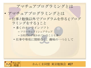 アマチュアプログラミングとは アマチュアプログラミングとは 仕事 / 勉強以外でプログラムを作る ( プログラミングをする ) こと 多くのオンラインソフト フリーウェア / シェアウェア 公私問わず使われていることも多い 仕事や専攻に関係なく、趣味の一つとして 