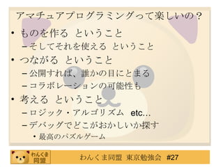 アマチュアプログラミングって楽しいの？ ものを作る ということ そしてそれを使える ということ つながる ということ 公開すれば、誰かの目にとまる コラボレーションの可能性も 考える ということ ロジック・アルゴリズム  etc… デバッグでどこがおかしいか探す 最高のパズルゲーム 