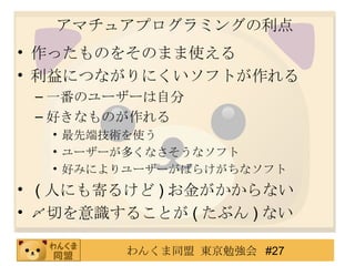 アマチュアプログラミングの利点 作ったものをそのまま使える 利益につながりにくいソフトが作れる 一番のユーザーは自分 好きなものが作れる 最先端技術を使う ユーザーが多くなさそうなソフト 好みによりユーザーがばらけがちなソフト ( 人にも寄るけど ) お金がかからない 〆切を意識することが ( たぶん ) ない 