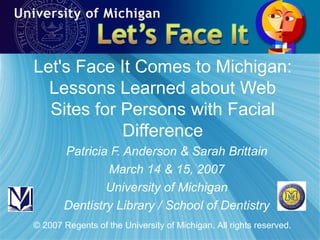 Let's Face It Comes to Michigan: Lessons Learned about Web Sites for Persons with Facial Difference Patricia F. Anderson & Sarah Brittain March 14 & 15, 2007 University of Michigan Dentistry Library / School of Dentistry © 2007 Regents of the University of Michigan. All rights reserved. 