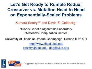 Let’s Get Ready to Rumble Redux:
 Crossover vs. Mutation Head to Head
  on Exponentially-Scaled Problems
       Kumara Sastry1,2 and David E. Goldberg1
          1Illinois
                 Genetic Algorithms Laboratory
              2Materials Computation Center


University of Illinois at Urbana-Champaign, Urbana IL 61801
                http://www.illigal.uiuc.edu
            ksastry@uiuc.edu, deg@uiuc.edu




              Supported by AFOSR FA9550-06-1-0096 and NSF DMR 03-25939.