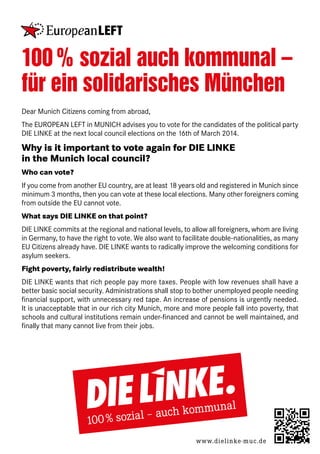 100 % sozial auch kommunal –
für ein solidarisches München
Dear Munich Citizens coming from abroad,
The EUROPEAN LEFT in MUNICH advises you to vote for the candidates of the political party
DIE LINKE at the next local council elections on the 16th of March 2014.

Why is it important to vote again for DIE LINKE
in the Munich local council?
Who can vote?
If you come from another EU country, are at least 18 years old and registered in Munich since
minimum 3 months, then you can vote at these local elections. Many other foreigners coming
from outside the EU cannot vote.
What says DIE LINKE on that point?
DIE LINKE commits at the regional and national levels, to allow all foreigners, whom are living
in Germany, to have the right to vote. We also want to facilitate double-nationalities, as many
EU Citizens already have. DIE LINKE wants to radically improve the welcoming conditions for
asylum seekers.
Fight poverty, fairly redistribute wealth!
DIE LINKE wants that rich people pay more taxes. People with low revenues shall have a
better basic social security. Administrations shall stop to bother unemployed people needing
financial support, with unnecessary red tape. An increase of pensions is urgently needed.
It is unacceptable that in our rich city Munich, more and more people fall into poverty, that
schools and cultural institutions remain under-financed and cannot be well maintained, and
finally that many cannot live from their jobs.

www.dielinke-muc.de

 