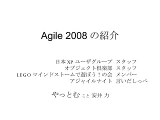 Agile 2008 の紹介 スタッフ スタッフ メンバー 言いだしっぺ 日本 XP ユーザグループ オブジェクト倶楽部 LEGO マインドストームで遊ぼう！の会 アジャイルナイト 　　　　　　 やっとむ   こと  安井 力 