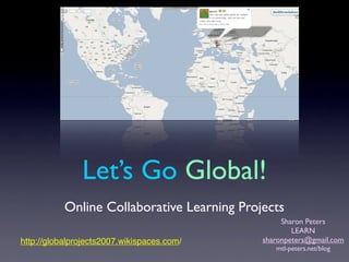 Let’s Go Global!
           Online Collaborative Learning Projects
                                                  Sharon Peters
                                                     LEARN
                                             sharonpeters@gmail.com
http://globalprojects2007.wikispaces.com/
                                                mtl-peters.net/blog