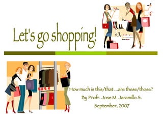 Let's go shopping! How much is this/that ...are these/those?  By Profr. Jose M. Jaramillo S. September, 2007 