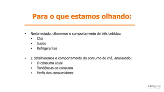 Para o que estamos olhando:
• Neste estudo, olharemos o comportamento de três bebidas:
• Chá
• Sucos
• Refrigerantes
• E detalharemos o comportamento do consumo de chá, analisando:
• O consumo atual
• Tendências de consumo
• Perfis dos consumidores
 