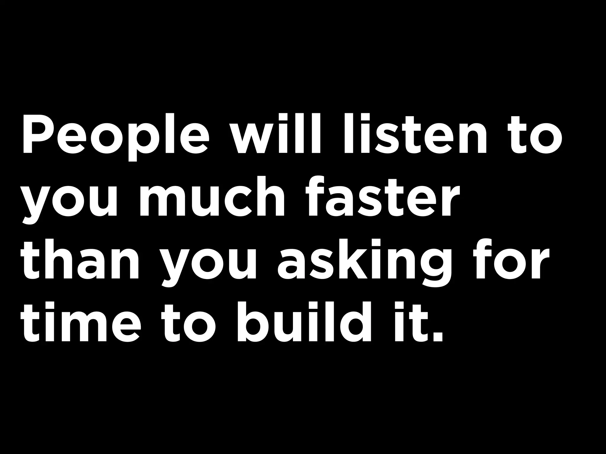 People will listen to
you much faster
than you asking for
time to build it.
 