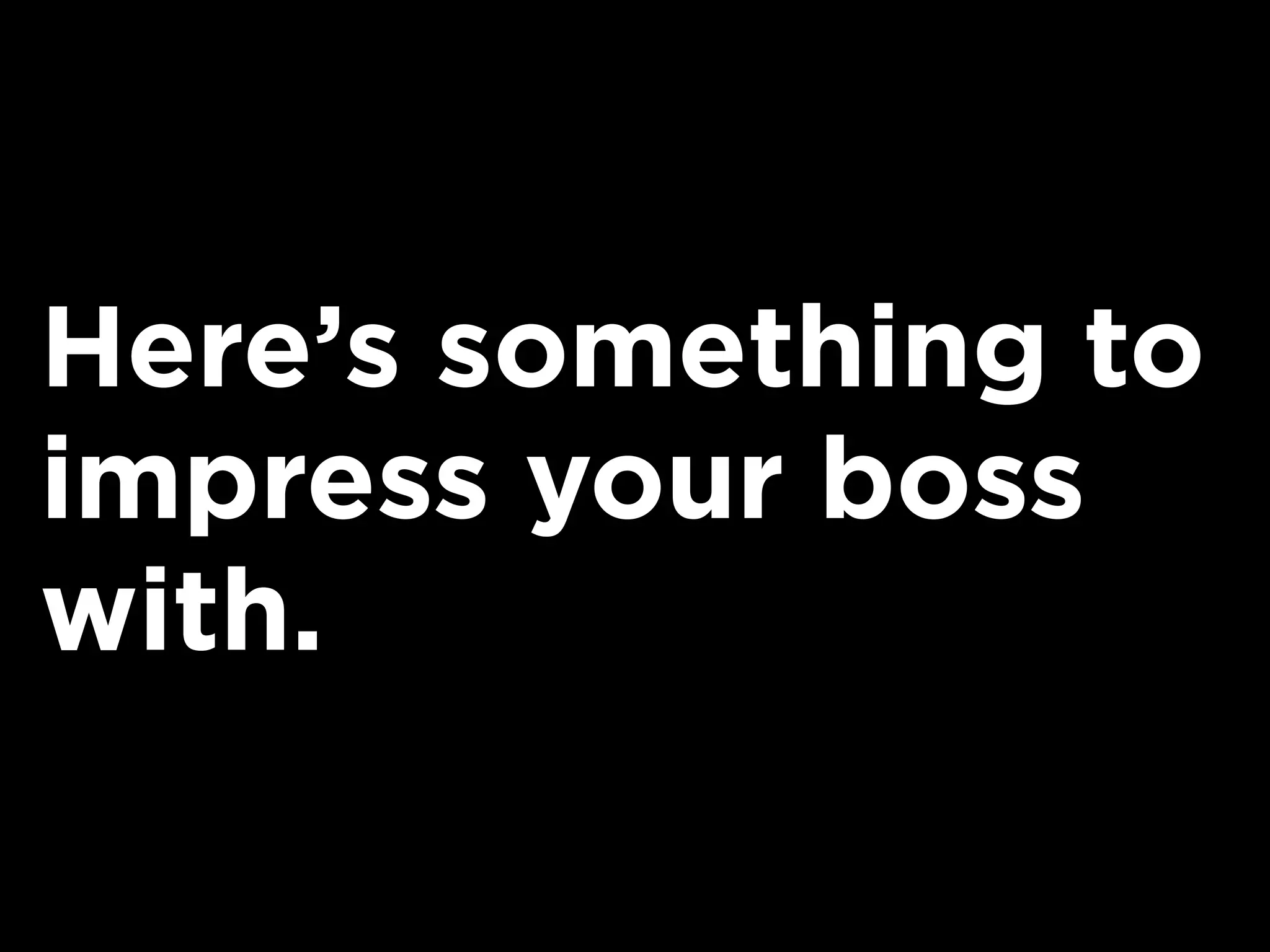 Here’s something to
impress your boss
with.
 