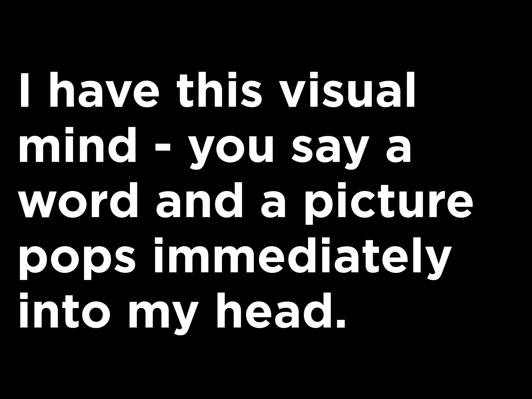 I have this visual
mind - you say a
word and a picture
pops immediately
into my head.
 