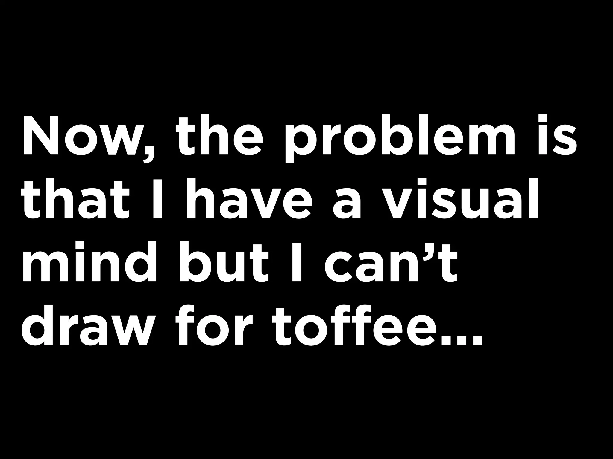 Now, the problem is
that I have a visual
mind but I can’t
draw for toffee...
 