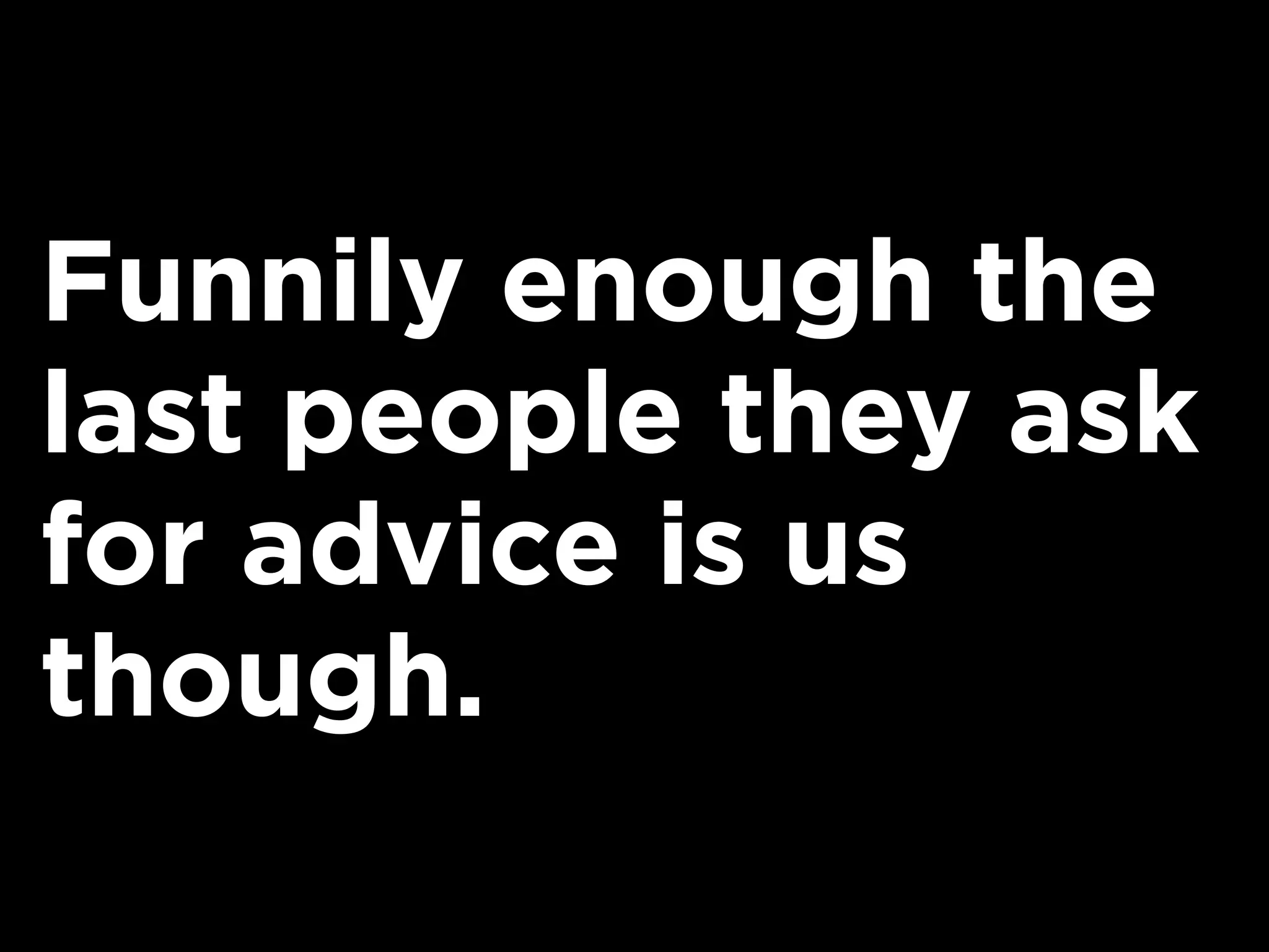 Funnily enough the
last people they ask
for advice is us
though.
 