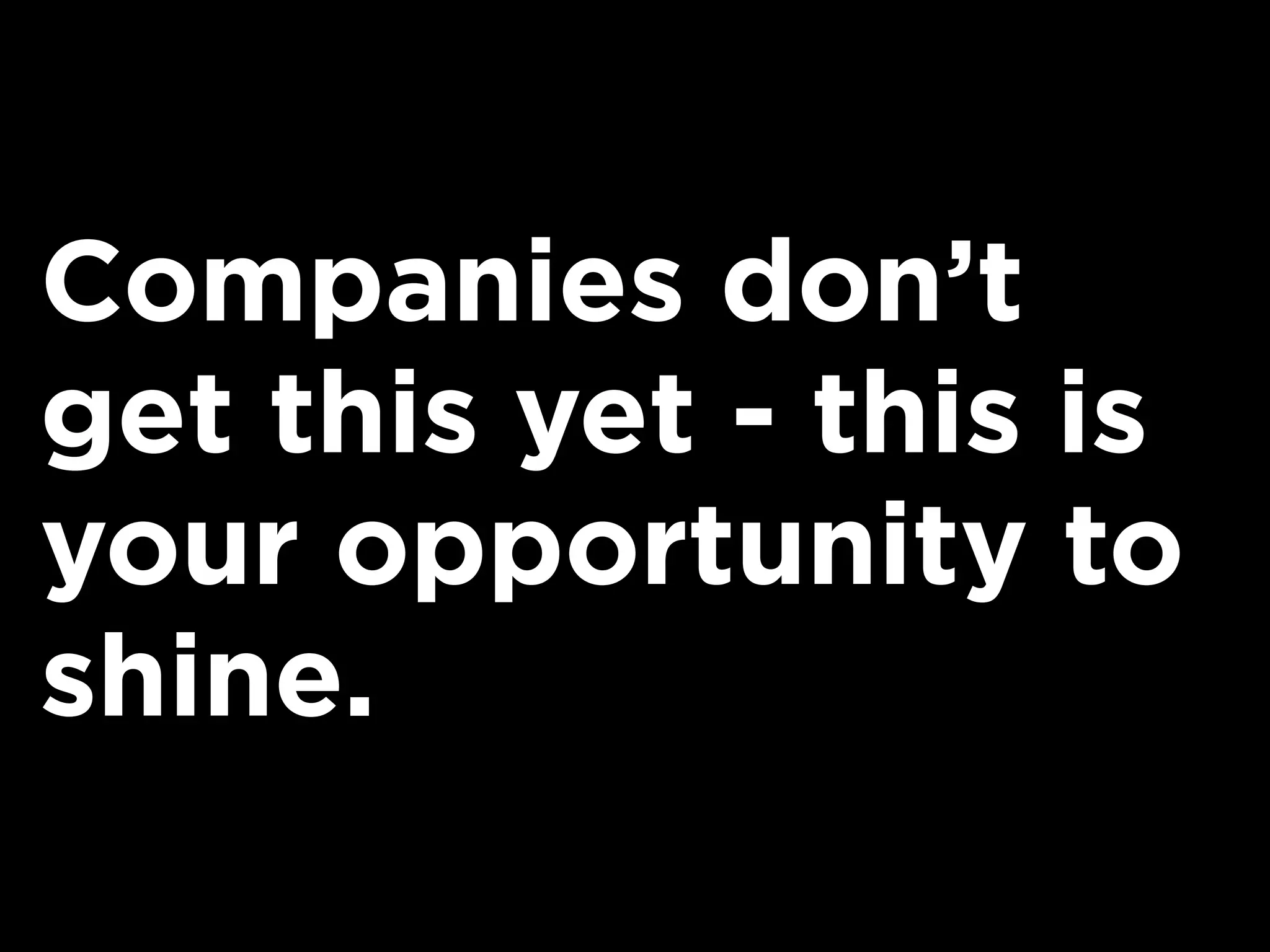 Companies don’t
get this yet - this is
your opportunity to
shine.
 