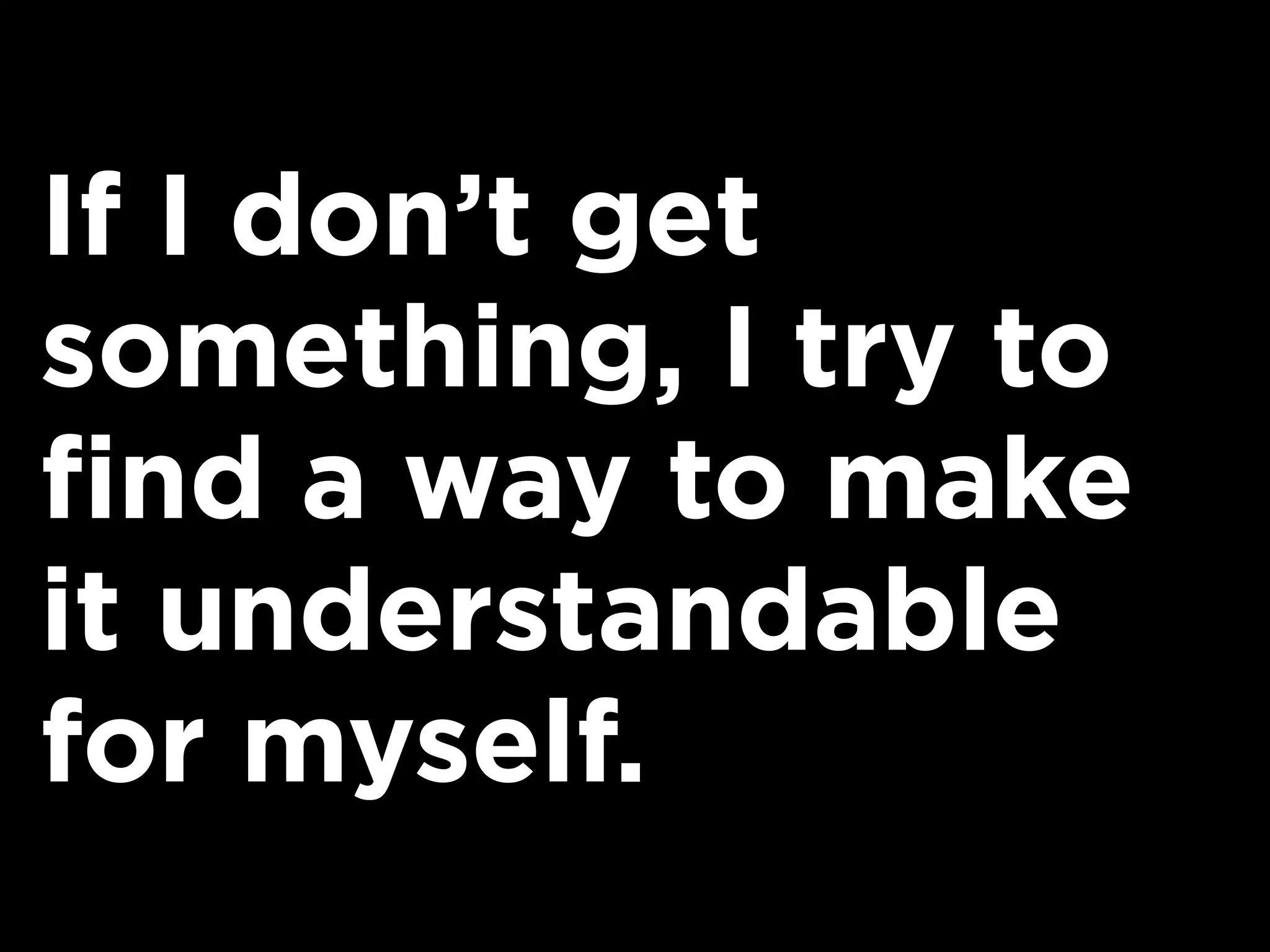 If I don’t get
something, I try to
find a way to make
it understandable
for myself.
 