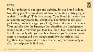 We just redesigned our logo and website. So, our brand is done.
No. Many people misunderstand their corporate identity program
as their “Branding”. This is so wrong. Your Brand is the way you
act and the way people feel about you. Your brand is also your
packaging, product design, your HQ office and store experiences.
Your brand is also the language that describes you (iced grande
skinny decaf latte); what you look like, smell like, sound like; your
brand is not only who you are, but also what you’re not and never
want to become; and the strategic narrative that strings it all
together. Your logo and website are a part of your brand only in
that they help people find you.
LET’S KILL SOME COMMON MYTHS ABOUT BRANDING
MYTH:
®
Primal Branding® is a registed trademark.
 