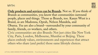 LET’S KILL SOME COMMON MYTHS ABOUT BRANDING
MYTH:
Only products and services can be Brands. Not so. If you think of
Brands as communities, you know that communities surround
people, places and things. Those as Brands, too. Kanye West is a
Brand, as are Madonna, Oprah, Nelson Mandela, and
Obama. You are also a brand--surrounded by your community of
family, friends, co-workers, and others.
Civic communities are also Brands: Not just cities like New York
City, Paris, London, Melbourne, Mumbai or Beijing. These
places embody values, environments and experiences that attract
others who share (and prefer) those same lifestyle choices.
®
Primal Branding® is a registed trademark.
 