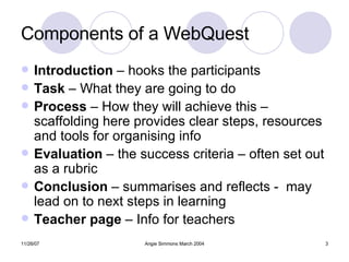 Components of a WebQuest Introduction  – hooks the participants Task  – What they are going to do Process  – How they will achieve this – scaffolding here provides clear steps, resources and tools for organising info Evaluation  – the success criteria – often set out as a rubric Conclusion  – summarises and reflects -  may lead on to next steps in learning Teacher page  – Info for teachers 
