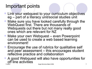 Important points Link your webquest to your curriculum objectives eg – part of a literacy unit/social studies unit Make sure you have looked carefully through the WebQuest first. There are thousands of Webquests out there but not many really good ones which are relevant for NZ  Make your own Webquest – even Powerpoint can be used to create a web based learning environment! Encourage the use of rubrics for qualitative self and peer assessment – this encourages student reflective practice and collaboration A good Webquest will also have opportunities for off line activities  