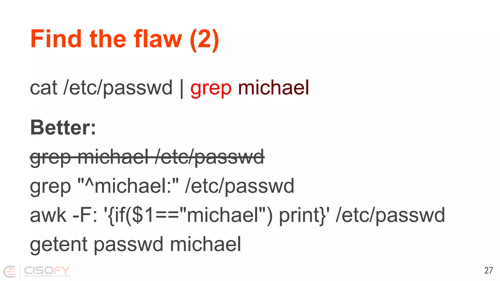 Find the flaw (2) cat /etc/passwd | grep michael Better: grep michael /etc/passwd grep "^michael:" /etc/passwd awk -F: '{if($1=="michael") print}' /etc/passwd getent passwd michael 27 