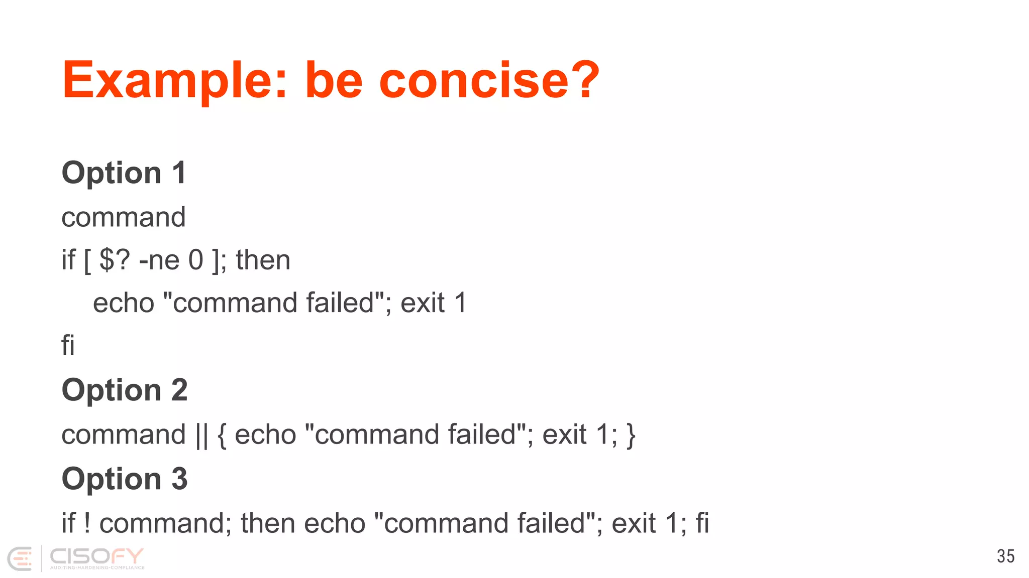 Example: be concise? Option 1 command if [ $? -ne 0 ]; then echo "command failed"; exit 1 fi Option 2 command || { echo "command failed"; exit 1; } Option 3 if ! command; then echo "command failed"; exit 1; fi 35 