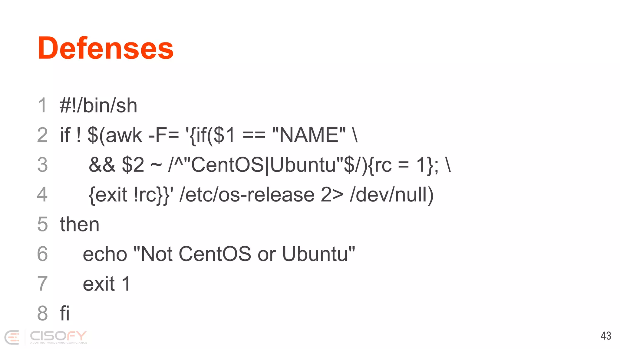 Defenses 1 #!/bin/sh 2 if ! $(awk -F= '{if($1 == "NAME" 3 && $2 ~ /^"CentOS|Ubuntu"$/){rc = 1}; 4 {exit !rc}}' /etc/os-release 2> /dev/null) 5 then 6 echo "Not CentOS or Ubuntu" 7 exit 1 8 fi 43 