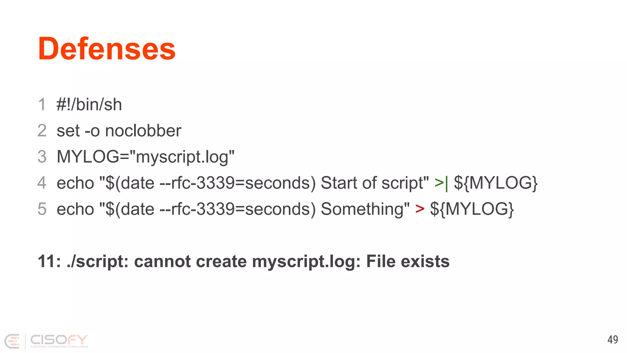 Defenses 1 #!/bin/sh 2 set -o noclobber 3 MYLOG="myscript.log" 4 echo "$(date --rfc-3339=seconds) Start of script" >| ${MYLOG} 5 echo "$(date --rfc-3339=seconds) Something" > ${MYLOG} 11: ./script: cannot create myscript.log: File exists 49 