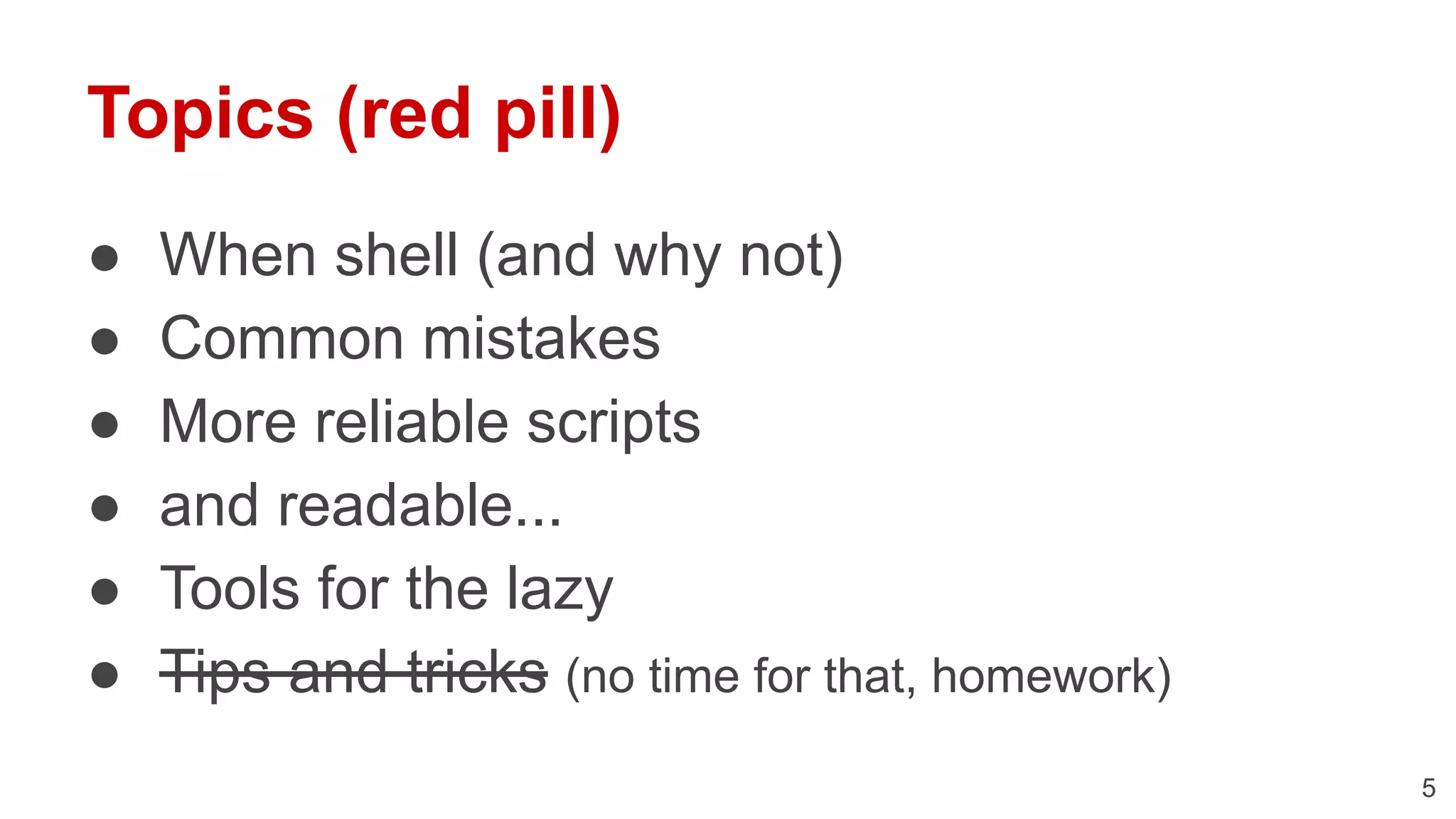 Topics (red pill) ● When shell (and why not) ● Common mistakes ● More reliable scripts ● and readable... ● Tools for the lazy ● Tips and tricks (no time for that, homework) 5 