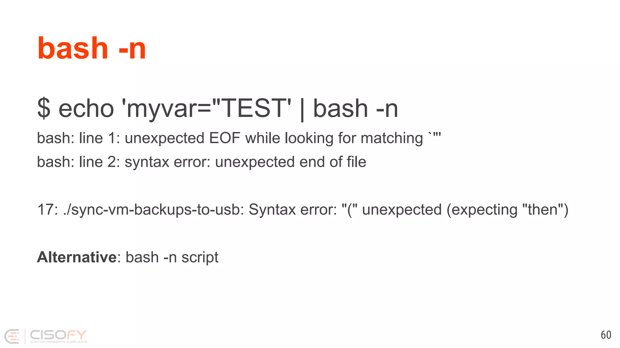 $ echo 'myvar="TEST' | bash -n bash: line 1: unexpected EOF while looking for matching `"' bash: line 2: syntax error: unexpected end of file 17: ./sync-vm-backups-to-usb: Syntax error: "(" unexpected (expecting "then") Alternative: bash -n script bash -n 60 