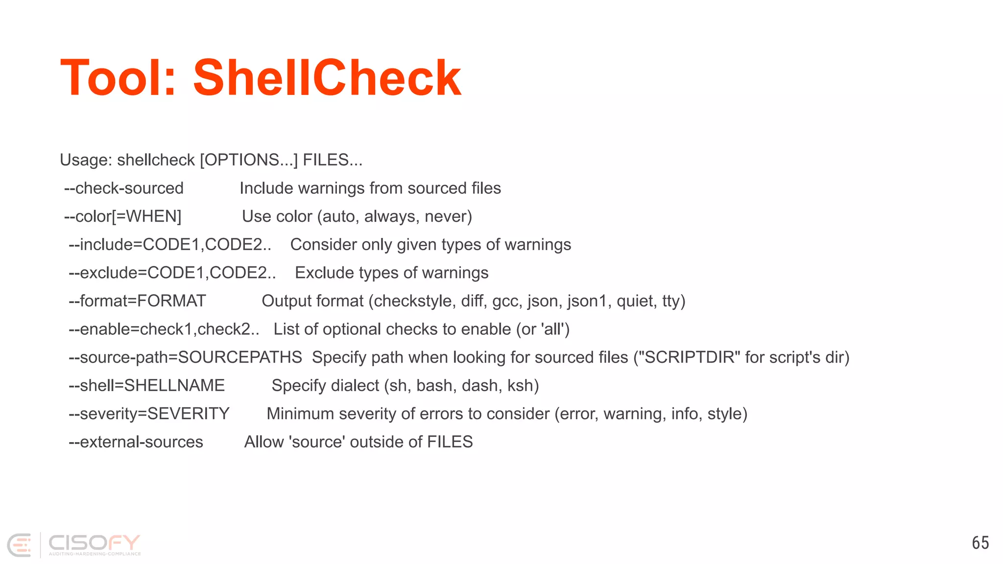 Tool: ShellCheck Usage: shellcheck [OPTIONS...] FILES... --check-sourced Include warnings from sourced files --color[=WHEN] Use color (auto, always, never) --include=CODE1,CODE2.. Consider only given types of warnings --exclude=CODE1,CODE2.. Exclude types of warnings --format=FORMAT Output format (checkstyle, diff, gcc, json, json1, quiet, tty) --enable=check1,check2.. List of optional checks to enable (or 'all') --source-path=SOURCEPATHS Specify path when looking for sourced files ("SCRIPTDIR" for script's dir) --shell=SHELLNAME Specify dialect (sh, bash, dash, ksh) --severity=SEVERITY Minimum severity of errors to consider (error, warning, info, style) --external-sources Allow 'source' outside of FILES 65 