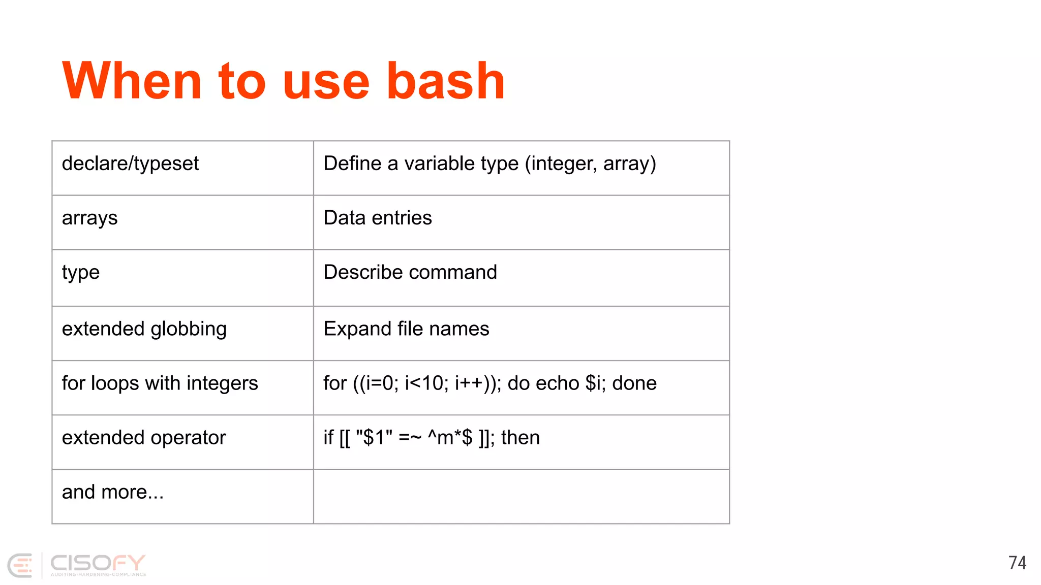 When to use bash 74 declare/typeset Define a variable type (integer, array) arrays Data entries type Describe command extended globbing Expand file names for loops with integers for ((i=0; i<10; i++)); do echo $i; done extended operator if [[ "$1" =~ ^m*$ ]]; then and more... 