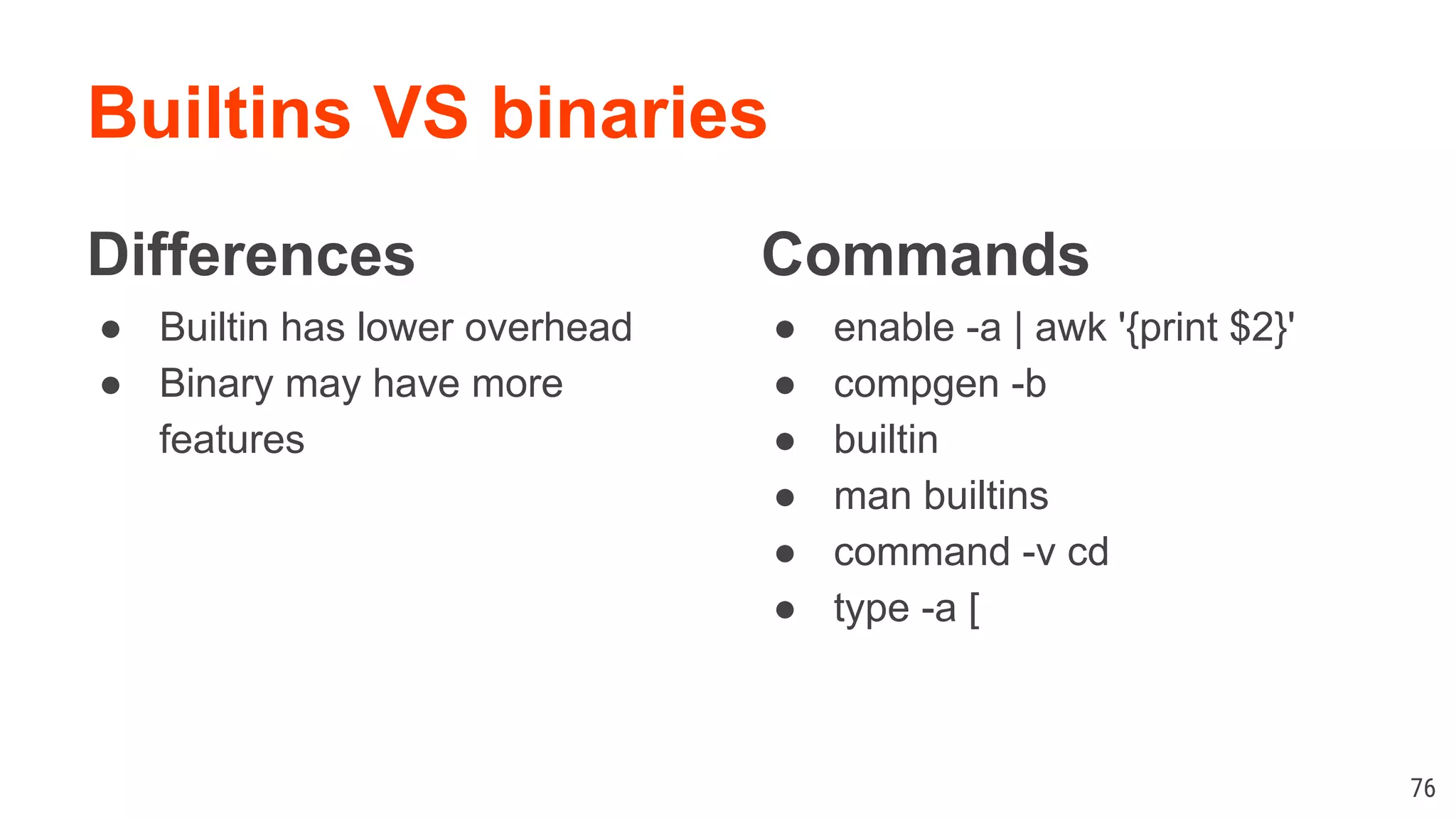 Builtins VS binaries Differences ● Builtin has lower overhead ● Binary may have more features Commands ● enable -a | awk '{print $2}' ● compgen -b ● builtin ● man builtins ● command -v cd ● type -a [ 76 