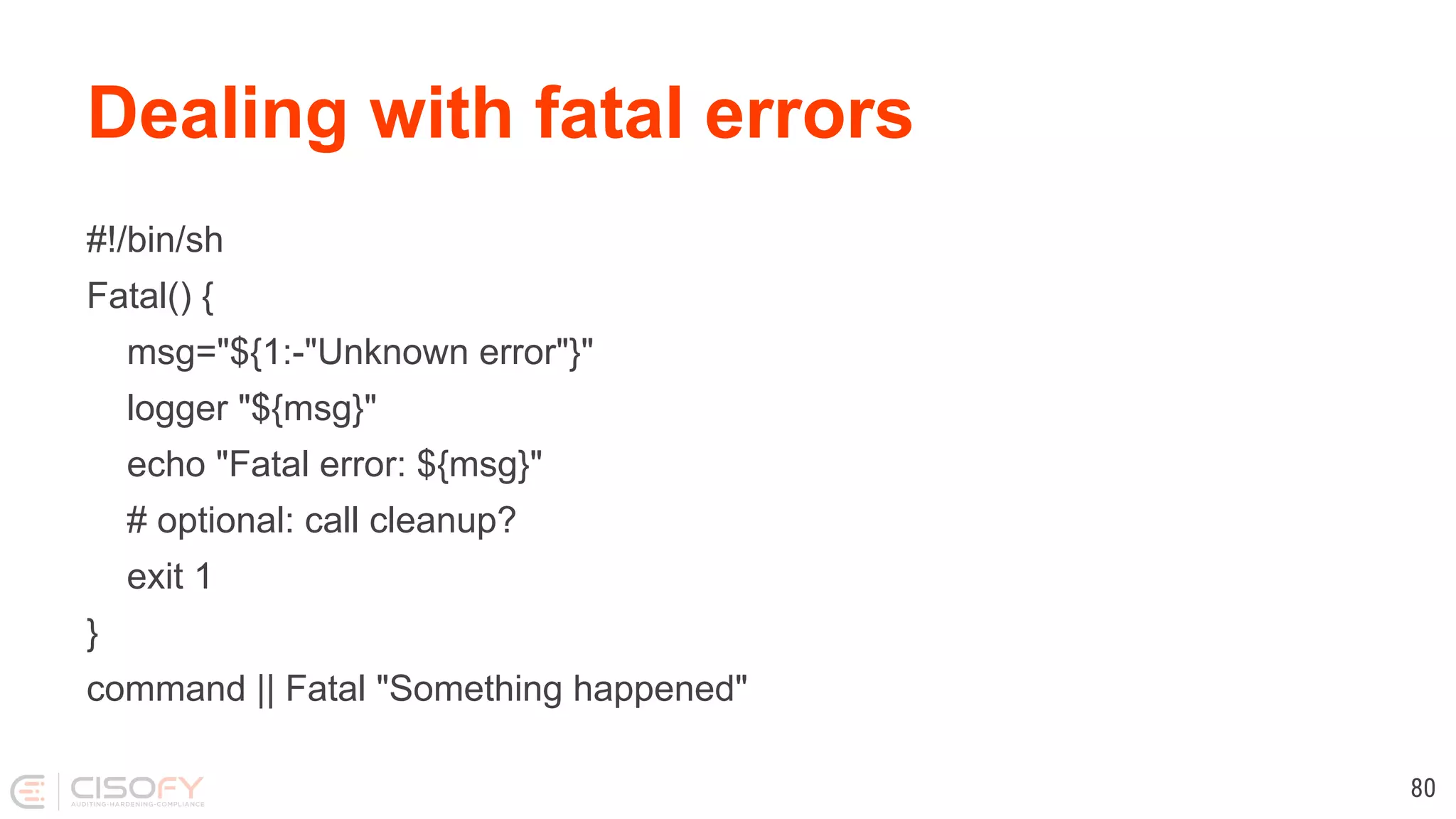 Dealing with fatal errors #!/bin/sh Fatal() { msg="${1:-"Unknown error"}" logger "${msg}" echo "Fatal error: ${msg}" # optional: call cleanup? exit 1 } command || Fatal "Something happened" 80 