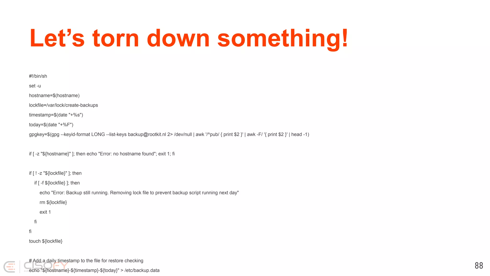 Let’s torn down something! #!/bin/sh set -u hostname=$(hostname) lockfile=/var/lock/create-backups timestamp=$(date "+%s") today=$(date "+%F") gpgkey=$(gpg --keyid-format LONG --list-keys backup@rootkit.nl 2> /dev/null | awk '/^pub/ { print $2 }' | awk -F/ '{ print $2 }' | head -1) if [ -z "${hostname}" ]; then echo "Error: no hostname found"; exit 1; fi if [ ! -z "${lockfile}" ]; then if [ -f ${lockfile} ]; then echo "Error: Backup still running. Removing lock file to prevent backup script running next day" rm ${lockfile} exit 1 fi fi touch ${lockfile} # Add a daily timestamp to the file for restore checking echo "${hostname}-${timestamp}-${today}" > /etc/backup.data 88 