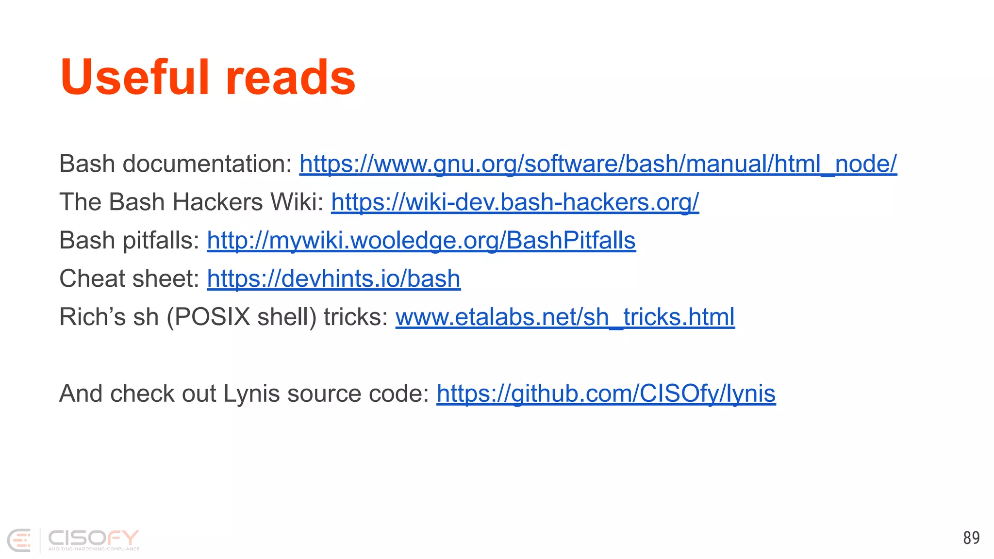 Useful reads Bash documentation: https://www.gnu.org/software/bash/manual/html_node/ The Bash Hackers Wiki: https://wiki-dev.bash-hackers.org/ Bash pitfalls: http://mywiki.wooledge.org/BashPitfalls Cheat sheet: https://devhints.io/bash Rich’s sh (POSIX shell) tricks: www.etalabs.net/sh_tricks.html And check out Lynis source code: https://github.com/CISOfy/lynis 89 