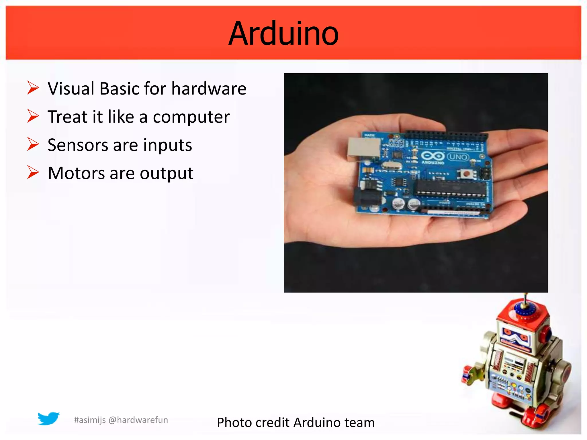 Arduino
   Visual Basic for hardware
   Treat it like a computer
   Sensors are inputs
   Motors are output




       #asimijs @hardwarefun   Photo credit Arduino team
 