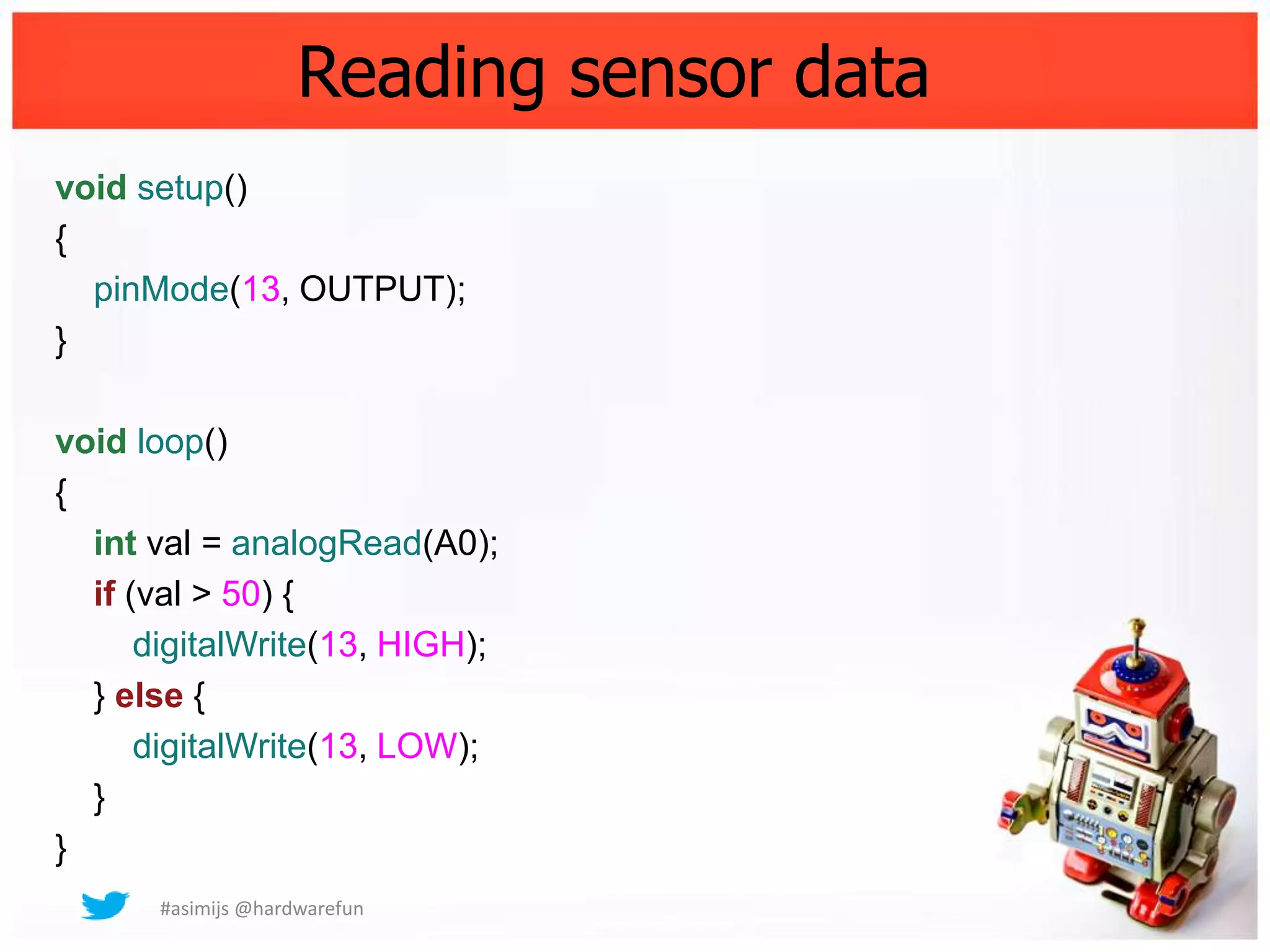 Reading sensor data
void setup()
{
  pinMode(13, OUTPUT);
}

void loop()
{
  int val = analogRead(A0);
  if (val > 50) {
      digitalWrite(13, HIGH);
  } else {
      digitalWrite(13, LOW);
  }
}
      #asimijs @hardwarefun
 