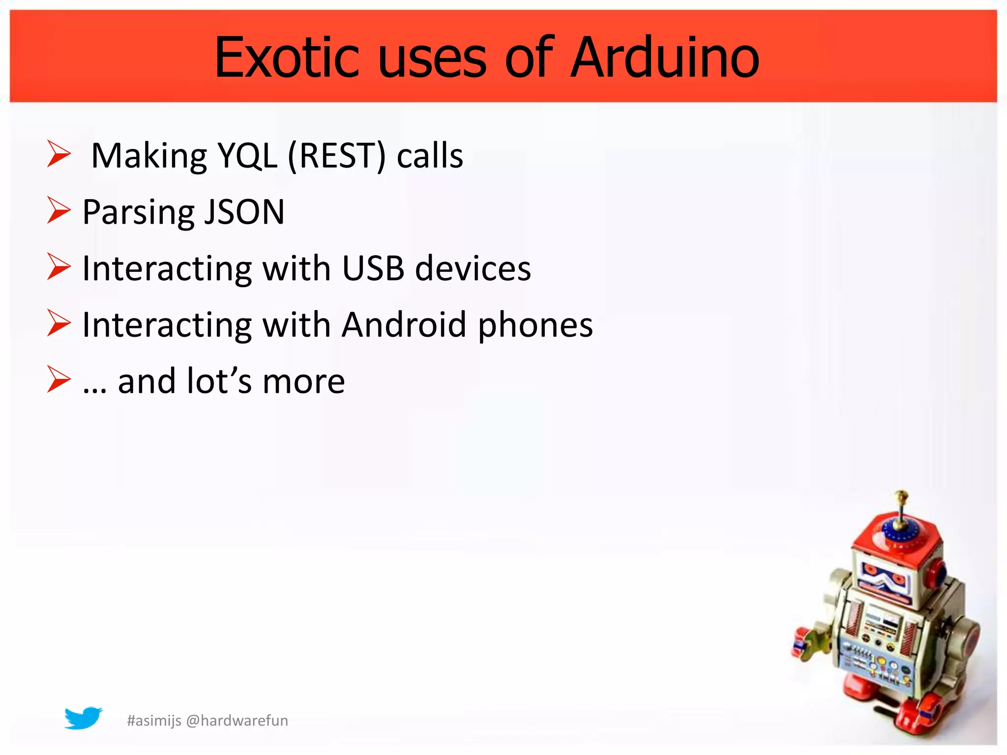 Exotic uses of Arduino
 Making YQL (REST) calls
 Parsing JSON
 Interacting with USB devices
 Interacting with Android phones
 … and lot’s more




     #asimijs @hardwarefun
 